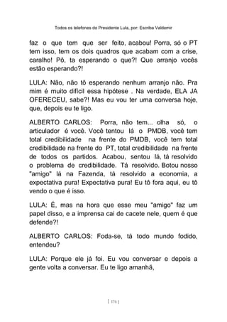 Todos os telefones do Presidente Lula, por: Escriba Valdemir
faz o que tem que ser feito, acabou! Porra, só o PT
tem isso, tem os dois quadros que acabam com a crise,
caralho! Pô, ta esperando o que?! Que arranjo vocês
estão esperando?!
LULA: Não, não tô esperando nenhum arranjo não. Pra
mim é muito difícil essa hipótese . Na verdade, ELA JA
OFERECEU, sabe?! Mas eu vou ter uma conversa hoje,
que, depois eu te ligo.
ALBERTO CARLOS: Porra, não tem... olha só, o
articulador é você. Você tentou lá o PMDB, você tem
total credibilidade na frente do PMDB, você tem total
credibilidade na frente do PT, total credibilidade na frente
de todos os partidos. Acabou, sentou lá, tá resolvido
o problema de credibilidade. Tá resolvido. Botou nosso
"amigo" lá na Fazenda, tá resolvido a economia, a
expectativa pura! Expectativa pura! Eu tô fora aqui, eu tô
vendo o que é isso.
LULA: É, mas na hora que esse meu "amigo" faz um
papel disso, e a imprensa cai de cacete nele, quem é que
defende?!
ALBERTO CARLOS: Foda-se, tá todo mundo fodido,
entendeu?
LULA: Porque ele já foi. Eu vou conversar e depois a
gente volta a conversar. Eu te ligo amanhã,
[ 176 ]
 