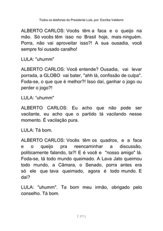 Todos os telefones do Presidente Lula, por: Escriba Valdemir
ALBERTO CARLOS: Vocês têm a faca e o queijo na
mão. Só vocês têm isso no Brasil hoje, mais ninguém.
Porra, não vai aproveitar isso?! A sua ousadia, você
sempre foi ousado caralho!
LULA: "uhumm"
ALBERTO CARLOS: Você entende? Ousadia, vai levar
porrada, a GLOBO vai bater, "ahh lá, confissão de culpa".
Foda-se, o que que é melhor?! Isso daí, ganhar o jogo ou
perder o jogo?!
LULA: “uhumm"
ALBERTO CARLOS: Eu acho que não pode ser
vacilante, eu acho que o partido tá vacilando nesse
momento. É vacilação pura.
LULA: Tá bom.
ALBERTO CARLOS: Vocês têm os quadros, e a faca
e o queijo pra reencaminhar a discussão,
politicamente falando, ta?! E é você e "nosso amigo" lá.
Foda-se, tá todo mundo queimado. A Lava Jato queimou
todo mundo, a Câmara, o Senado, porra antes era
só ele que tava queimado, agora é todo mundo. E
daí?
LULA: "uhumm". Ta bom meu irmão, obrigado pelo
conselho. Tá bom.
[ 177 ]
 