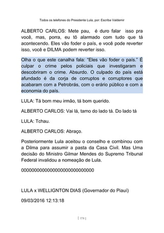 Todos os telefones do Presidente Lula, por: Escriba Valdemir
ALBERTO CARLOS: Mete pau, é duro falar isso pra
você, mas, porra, eu tô alarmado com tudo que tá
acontecendo. Eles vão foder o país, e você pode reverter
isso, você e DILMA podem reverter isso.
Olha o que este canalha fala: “Eles vão foder o país.” É
culpar o crime pelos policiais que investigaram e
descobriram o crime. Absurdo. O culpado do país está
afundado é da corja de corruptos e corruptores que
acabaram com a Petrobrás, com o erário público e com a
economia do país.
LULA: Tá bom meu irmão, tá bom querido.
ALBERTO CARLOS: Vai lá, tamo do lado tá. Do lado tá
LULA: Tchau.
ALBERTO CARLOS: Abraço.
Posteriormente Lula aceitou o conselho e combinou com
a Dilma para assumir a pasta da Casa Civil. Mas Uma
decisão do Ministro Gilmar Mendes do Supremo Tribunal
Federal invalidou a nomeação de Lula.
0000000000000000000000000000
LULA x WELLIGNTON DIAS (Governador do Piauí)
09/03/2016 12:13:18
[ 178 ]
 