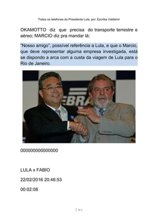 Todos os telefones do Presidente Lula, por: Escriba Valdemir
OKAMOTTO diz que precisa do transporte terrestre e
aéreo; MARCIO diz pra mandar lá;
“Nosso amigo”, possível referência a Lula, e que o Marcio,
que deve representar alguma empresa investigada, está
se dispondo a arca com a custa da viagem de Lula para o
Rio de Janeiro.
000000000000000
LULA x FABIO
22/02/2016 20:46:53
00:02:08
[ 18 ]
 