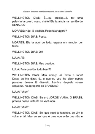 Todos os telefones do Presidente Lula, por: Escriba Valdemir
WELLINGTON DIAS: É....eu preciso...é, ter uma
palavrinha com o nosso chefe! Ele ta ainda na reunião do
SENADO?
MORAES: Não, já acabou. Pode falar agora?
WELLINGTON DIAS: Posso.
MORAES: Ele ta aqui do lado, espera um minuto, por
favor.
WELLINGTON DIAS: Ok!
LULA: Alô.
WELLINGTON DIAS: Meu querido.
LULA: Fala querido, tudo bem?!
WELLINGTON DIAS: Meu abraço aí, firme e forte!
Deixa eu lhe dizer, é... o que eu vou lhe dizer outras
pessoas devem tá dizendo. Lembra daquele nossa
conversa, no aeroporto de BRASILIA?
LULA: "uhum"
WELLINGTON DIAS: Eu e o JORGE VIANA. O BRASIL
precisa nesse instante de você aqui.
LULA: "uhum"
WELLINGTON DIAS: Sei que você ta fazendo, de vim e
voltar e tal. Mas eu sei que é uma operação que não é
[ 180 ]
 