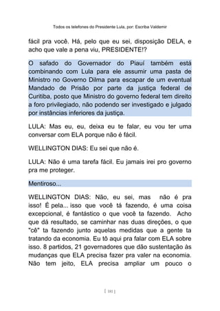 Todos os telefones do Presidente Lula, por: Escriba Valdemir
fácil pra você. Há, pelo que eu sei, disposição DELA, e
acho que vale a pena viu, PRESIDENTE!?
O safado do Governador do Piauí também está
combinando com Lula para ele assumir uma pasta de
Ministro no Governo Dilma para escapar de um eventual
Mandado de Prisão por parte da justiça federal de
Curitiba, posto que Ministro do governo federal tem direito
a foro privilegiado, não podendo ser investigado e julgado
por instâncias inferiores da justiça.
LULA: Mas eu, eu, deixa eu te falar, eu vou ter uma
conversar com ELA porque não é fácil.
WELLINGTON DIAS: Eu sei que não é.
LULA: Não é uma tarefa fácil. Eu jamais irei pro governo
pra me proteger.
Mentiroso...
WELLINGTON DIAS: Não, eu sei, mas não é pra
isso! É pela... isso que você tá fazendo, é uma coisa
excepcional, é fantástico o que você ta fazendo. Acho
que dá resultado, se caminhar nas duas direções, o que
"cê" ta fazendo junto aquelas medidas que a gente ta
tratando da economia. Eu tô aqui pra falar com ELA sobre
isso. 8 partidos, 21 governadores que dão sustentação às
mudanças que ELA precisa fazer pra valer na economia.
Não tem jeito, ELA precisa ampliar um pouco o
[ 181 ]
 