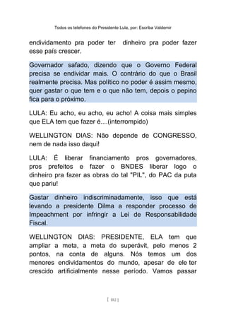 Todos os telefones do Presidente Lula, por: Escriba Valdemir
endividamento pra poder ter dinheiro pra poder fazer
esse país crescer.
Governador safado, dizendo que o Governo Federal
precisa se endividar mais. O contrário do que o Brasil
realmente precisa. Mas político no poder é assim mesmo,
quer gastar o que tem e o que não tem, depois o pepino
fica para o próximo.
LULA: Eu acho, eu acho, eu acho! A coisa mais simples
que ELA tem que fazer é....(interrompido)
WELLINGTON DIAS: Não depende de CONGRESSO,
nem de nada isso daqui!
LULA: É liberar financiamento pros governadores,
pros prefeitos e fazer o BNDES liberar logo o
dinheiro pra fazer as obras do tal "PIL", do PAC da puta
que pariu!
Gastar dinheiro indiscriminadamente, isso que está
levando a presidente Dilma a responder processo de
Impeachment por infringir a Lei de Responsabilidade
Fiscal.
WELLINGTON DIAS: PRESIDENTE, ELA tem que
ampliar a meta, a meta do superávit, pelo menos 2
pontos, na conta de alguns. Nós temos um dos
menores endividamentos do mundo, apesar de ele ter
crescido artificialmente nesse período. Vamos passar
[ 182 ]
 