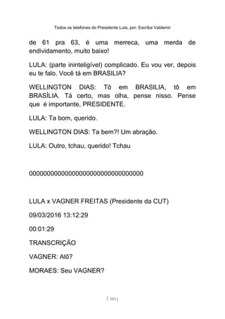 Todos os telefones do Presidente Lula, por: Escriba Valdemir
de 61 pra 63, é uma merreca, uma merda de
endividamento, muito baixo!
LULA: (parte ininteligível) complicado. Eu vou ver, depois
eu te falo. Você tá em BRASILIA?
WELLINGTON DIAS: Tô em BRASILIA, tô em
BRASÍLIA. Tá certo, mas olha, pense nisso. Pense
que é importante, PRESIDENTE.
LULA: Ta bom, querido.
WELLINGTON DIAS: Ta bem?! Um abração.
LULA: Outro, tchau, querido! Tchau
00000000000000000000000000000000
LULA x VAGNER FREITAS (Presidente da CUT)
09/03/2016 13:12:29
00:01:29
TRANSCRIÇÃO
VAGNER: Alô?
MORAES: Seu VAGNER?
[ 183 ]
 