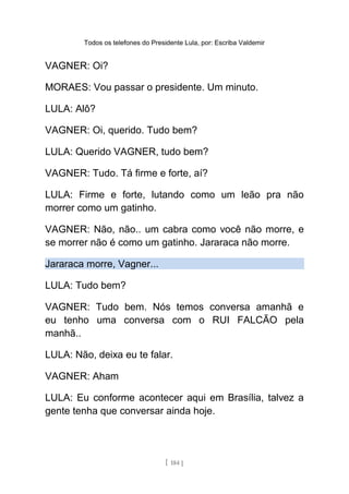 Todos os telefones do Presidente Lula, por: Escriba Valdemir
VAGNER: Oi?
MORAES: Vou passar o presidente. Um minuto.
LULA: Alô?
VAGNER: Oi, querido. Tudo bem?
LULA: Querido VAGNER, tudo bem?
VAGNER: Tudo. Tá firme e forte, aí?
LULA: Firme e forte, lutando como um leão pra não
morrer como um gatinho.
VAGNER: Não, não.. um cabra como você não morre, e
se morrer não é como um gatinho. Jararaca não morre.
Jararaca morre, Vagner...
LULA: Tudo bem?
VAGNER: Tudo bem. Nós temos conversa amanhã e
eu tenho uma conversa com o RUI FALCÃO pela
manhã..
LULA: Não, deixa eu te falar.
VAGNER: Aham
LULA: Eu conforme acontecer aqui em Brasília, talvez a
gente tenha que conversar ainda hoje.
[ 184 ]
 