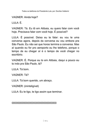 Todos os telefones do Presidente Lula, por: Escriba Valdemir
VAGNER: Ainda hoje?
LULA: É.
VAGNER: Tá. Eu tô em Atibaia, eu quero falar com você
hoje. Precisava falar com você hoje. É possível?
LULA: É possível. Deixa eu te falar: eu vou te uma
conversa agora, depois da conversa eu vou embora pra
São Paulo. Eu não sei que horas termina a conversa. Mas
aí quando eu for pro aeroporto eu lhe telefono, porque o
tempo de eu chegar aí é o tempo de você chegar no
escritório.
VAGNER: É. Porque eu to em Atibaia, daqui a pouco eu
to indo pra São Paulo, tá?
LULA: Tá bom.
VAGNER: Tá?
LULA: Tá bom querido, um abraço.
VAGNER: (ininteligível)
LULA: Eu te ligo, te ligo assim que terminar.
0000000000000000000000000000000
[ 185 ]
 