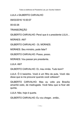 Todos os telefones do Presidente Lula, por: Escriba Valdemir
LULA x GILBERTO CARVALHO
09/03/2016 15:50:07
00:02:26
TRANSCRIÇÃO
GILBERTO CARVALHO: Peraí que é o presidente LULA...
MORAES: Alô?
GILBERTO CARVALHO : Oi, MORAES.
MORAES: Seu ministro, pode falar?
GILBERTO CARVALHO: Posso, posso.
MORAES: Vou passar pro presidente.
LULA: Alô?
GILBERTO CARVALHO: Oi, meu irmão. Tudo bom?
LULA: Ô ô baixinho. Você é um filho da puta. Você não
disse que ia me procurar quando você voltasse?
GILBERTO CARVALHO: Mas eu volto pra Brasília
amanhã cedo, de madrugada. Você falou que ia ficar até
quinta.
LULA: Não, hoje é quarta.
GILBERTO CARVALHO: Eu vou chegar.. então..
[ 186 ]
 