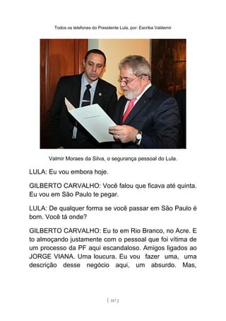 Todos os telefones do Presidente Lula, por: Escriba Valdemir
Valmir Moraes da Silva, o segurança pessoal do Lula.
LULA: Eu vou embora hoje.
GILBERTO CARVALHO: Você falou que ficava até quinta.
Eu vou em São Paulo te pegar.
LULA: De qualquer forma se você passar em São Paulo é
bom. Você tá onde?
GILBERTO CARVALHO: Eu to em Rio Branco, no Acre. E
to almoçando justamente com o pessoal que foi vítima de
um processo da PF aqui escandaloso. Amigos ligados ao
JORGE VIANA. Uma loucura. Eu vou fazer uma, uma
descrição desse negócio aqui, um absurdo. Mas,
[ 187 ]
 