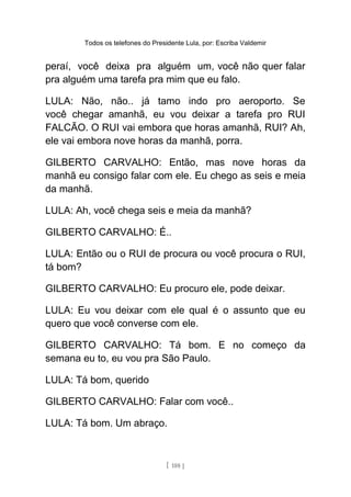 Todos os telefones do Presidente Lula, por: Escriba Valdemir
peraí, você deixa pra alguém um, você não quer falar
pra alguém uma tarefa pra mim que eu falo.
LULA: Não, não.. já tamo indo pro aeroporto. Se
você chegar amanhã, eu vou deixar a tarefa pro RUI
FALCÃO. O RUI vai embora que horas amanhã, RUI? Ah,
ele vai embora nove horas da manhã, porra.
GILBERTO CARVALHO: Então, mas nove horas da
manhã eu consigo falar com ele. Eu chego as seis e meia
da manhã.
LULA: Ah, você chega seis e meia da manhã?
GILBERTO CARVALHO: É..
LULA: Então ou o RUI de procura ou você procura o RUI,
tá bom?
GILBERTO CARVALHO: Eu procuro ele, pode deixar.
LULA: Eu vou deixar com ele qual é o assunto que eu
quero que você converse com ele.
GILBERTO CARVALHO: Tá bom. E no começo da
semana eu to, eu vou pra São Paulo.
LULA: Tá bom, querido
GILBERTO CARVALHO: Falar com você..
LULA: Tá bom. Um abraço.
[ 188 ]
 