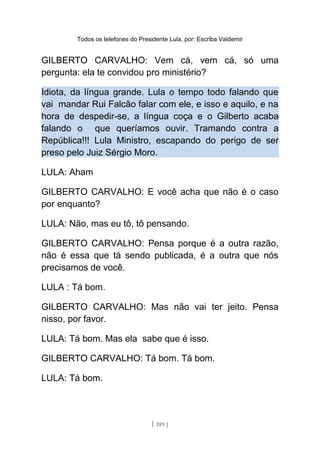 Todos os telefones do Presidente Lula, por: Escriba Valdemir
GILBERTO CARVALHO: Vem cá, vem cá, só uma
pergunta: ela te convidou pro ministério?
Idiota, da língua grande. Lula o tempo todo falando que
vai mandar Rui Falcão falar com ele, e isso e aquilo, e na
hora de despedir-se, a língua coça e o Gilberto acaba
falando o que queríamos ouvir. Tramando contra a
República!!! Lula Ministro, escapando do perigo de ser
preso pelo Juiz Sérgio Moro.
LULA: Aham
GILBERTO CARVALHO: E você acha que não é o caso
por enquanto?
LULA: Não, mas eu tô, tô pensando.
GILBERTO CARVALHO: Pensa porque é a outra razão,
não é essa que tá sendo publicada, é a outra que nós
precisamos de você.
LULA : Tá bom.
GILBERTO CARVALHO: Mas não vai ter jeito. Pensa
nisso, por favor.
LULA: Tá bom. Mas ela sabe que é isso.
GILBERTO CARVALHO: Tá bom. Tá bom.
LULA: Tá bom.
[ 189 ]
 
