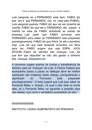 Todos os telefones do Presidente Lula, por: Escriba Valdemir
Lula pergunta se o FERNANDO está bem. FABIO diz
que sim e que FERNANDO virá na casa dele (FABIO).
Lula pergunta quando. FABIO diz que vai ser amanhã de
manhã. FABIO diz que ele e FERNANDO vão passar a
manhã na casa de FABIO acertando as contas da
empresa. Lula pede que FABIO converse com
FERNANDO para saber se FERNANDO está preparado
psicologicamente. FABIO diz que KALIL foi até o escritório
hoje. Lula diz que está tentando encontrar um filme
para ver. FABIO sugere que veja ESPN. JUCA
KFOURI. Falam do cofrinho das crianças. Lula diz
que tem que depositar se não vão gastar o dinheiro
das crianças. Despedem-se.
A conversa sugere acertos de contas e transferência de
dinheiro para as “crianças” do Lula. A Policia Federal que
acompanha passo a passo os diálogos deve ter melhor
explicação das tratativas deste diálogo, principalmente o
significado do “Fernando está preparado
psicologicamente”. O texto sugere que Lula quer saber se
Fernando Bittar, o ‘laranja’, na qual o sítio está no nome
dele, se o Fernando Bittar vai aguentar a pressão para
não delatar Lula como o verdadeiro proprietário do sitio.”
000000000000000
INSTITUTO x EDNA–SUBPREFEITA DO IPIRANGA
[ 19 ]
 