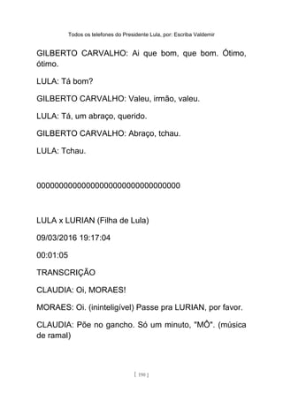 Todos os telefones do Presidente Lula, por: Escriba Valdemir
GILBERTO CARVALHO: Ai que bom, que bom. Ótimo,
ótimo.
LULA: Tá bom?
GILBERTO CARVALHO: Valeu, irmão, valeu.
LULA: Tá, um abraço, querido.
GILBERTO CARVALHO: Abraço, tchau.
LULA: Tchau.
00000000000000000000000000000000
LULA x LURIAN (Filha de Lula)
09/03/2016 19:17:04
00:01:05
TRANSCRIÇÃO
CLAUDIA: Oi, MORAES!
MORAES: Oi. (ininteligível) Passe pra LURIAN, por favor.
CLAUDIA: Põe no gancho. Só um minuto, "MÔ". (música
de ramal)
[ 190 ]
 
