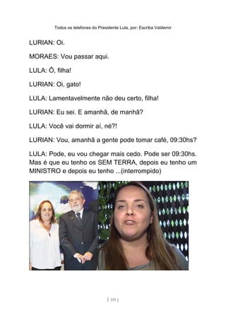 Todos os telefones do Presidente Lula, por: Escriba Valdemir
LURIAN: Oi.
MORAES: Vou passar aqui.
LULA: Ô, filha!
LURIAN: Oi, gato!
LULA: Lamentavelmente não deu certo, filha!
LURIAN: Eu sei. E amanhã, de manhã?
LULA: Você vai dormir aí, né?!
LURIAN: Vou, amanhã a gente pode tomar café, 09:30hs?
LULA: Pode, eu vou chegar mais cedo. Pode ser 09:30hs.
Mas é que eu tenho os SEM TERRA, depois eu tenho um
MINISTRO e depois eu tenho ...(interrompido)
[ 191 ]
 