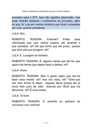 Todos os telefones do Presidente Lula, por: Escriba Valdemir
processo para o STF. Isso não significa absolvição, mas
pode retardar bastante o andamento do processo, além
do que, lá, Lula em muitos ministros que foram nomeados
por Lula, quando presidente.
LULA: Ahn..
ROBERTO TEIXEIRA: Entende? Então essa
informação que veio vamos esperar até amanhã o
que acontece, né? De que forma que ele proce.. parece
que teria sido por lavagem, né?
LULA: É. Lavagem de dinheiro.
ROBERTO TEIXEIRA: É, alguma merda que ele fez que
agora nós temos que depois fazer a defesa, né?
LULA: Aham
ROBERTO TEIXEIRA: Mas a gente sabia que ele iria
fazer essa merda, né? Isso era claro, né? Tanto que
nós nem fomos lá depor naquela altura porque ele já
havia feito juízo de valor dizendo pra VEJA que iria
denunciar, né? É uma merda.
LULA: Tá bom.
ROBERTO TEIXEIRA: E amanhã eu gostaria de
conversar com vosmicê.
[ 194 ]
 