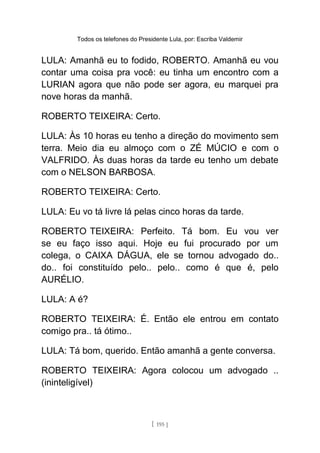 Todos os telefones do Presidente Lula, por: Escriba Valdemir
LULA: Amanhã eu to fodido, ROBERTO. Amanhã eu vou
contar uma coisa pra você: eu tinha um encontro com a
LURIAN agora que não pode ser agora, eu marquei pra
nove horas da manhã.
ROBERTO TEIXEIRA: Certo.
LULA: Às 10 horas eu tenho a direção do movimento sem
terra. Meio dia eu almoço com o ZÉ MÚCIO e com o
VALFRIDO. Às duas horas da tarde eu tenho um debate
com o NELSON BARBOSA.
ROBERTO TEIXEIRA: Certo.
LULA: Eu vo tá livre lá pelas cinco horas da tarde.
ROBERTO TEIXEIRA: Perfeito. Tá bom. Eu vou ver
se eu faço isso aqui. Hoje eu fui procurado por um
colega, o CAIXA DÁGUA, ele se tornou advogado do..
do.. foi constituído pelo.. pelo.. como é que é, pelo
AURÉLIO.
LULA: A é?
ROBERTO TEIXEIRA: É. Então ele entrou em contato
comigo pra.. tá ótimo..
LULA: Tá bom, querido. Então amanhã a gente conversa.
ROBERTO TEIXEIRA: Agora colocou um advogado ..
(ininteligível)
[ 195 ]
 