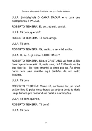 Todos os telefones do Presidente Lula, por: Escriba Valdemir
LULA: (ininteligível) O CAIXA DÁGUA é o cara que
acompanhou o PAULO.
ROBERTO TEIXEIRA: Eu sei.. eu sei.. eu sei..
LULA: Tá bom, querido?
ROBERTO TEIXEIRA: Tá bom, amigo.
LULA: Tá bom.
ROBERTO TEIXEIRA: Ok, então.. e amanhã então..
LULA: O.. o.. o.. já voltou o CRISTIANO?
ROBERTO TEIXEIRA: Não, o CRISTIANO vai ficar lá. Ele
teve hoje uma reunião lá, mais uma, né? Então ele vai ter
que ficar lá . Ele vem amanhã à tarde pra cá. Às cinco
horas tem uma reunião aqui também de um outro
assunto.
LULA: Tá bom.
ROBERTO TEIXEIRA: Vamo vê, conforme for, se você
estiver livre lá pelas cinco horas da tarde a gente te daria
um pulinho lá pra passar duas ou três informações.
LULA: Tá bom, querido.
ROBERTO TEIXEIRA: Tá bem?
LULA: Tá bom.
[ 196 ]
 