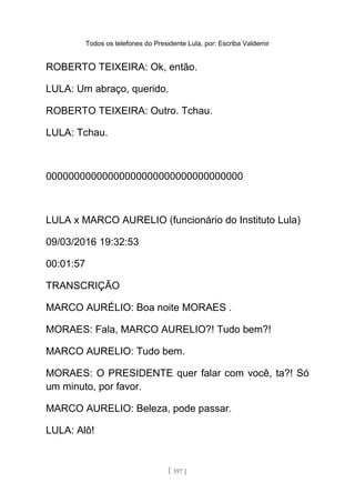 Todos os telefones do Presidente Lula, por: Escriba Valdemir
ROBERTO TEIXEIRA: Ok, então.
LULA: Um abraço, querido.
ROBERTO TEIXEIRA: Outro. Tchau.
LULA: Tchau.
00000000000000000000000000000000000
LULA x MARCO AURELIO (funcionário do Instituto Lula)
09/03/2016 19:32:53
00:01:57
TRANSCRIÇÃO
MARCO AURÉLIO: Boa noite MORAES .
MORAES: Fala, MARCO AURELIO?! Tudo bem?!
MARCO AURELIO: Tudo bem.
MORAES: O PRESIDENTE quer falar com você, ta?! Só
um minuto, por favor.
MARCO AURELIO: Beleza, pode passar.
LULA: Alô!
[ 197 ]
 