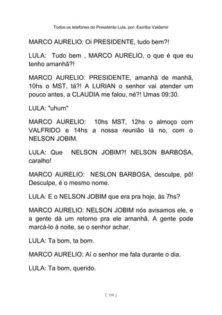 Todos os telefones do Presidente Lula, por: Escriba Valdemir
MARCO AURELIO: Oi PRESIDENTE, tudo bem?!
LULA: Tudo bem , MARCO AURELIO, o que é que eu
tenho amanhã?!
MARCO AURELIO: PRESIDENTE, amanhã de manhã,
10hs o MST, tá?! A LURIAN o senhor vai atender um
pouco antes, a CLAUDIA me falou, né?! Umas 09:30.
LULA: "uhum"
MARCO AURELIO: 10hs MST, 12hs o almoço com
VALFRIDO e 14hs a nossa reunião lá no, com o
NELSON JOBIM.
LULA: Que NELSON JOBIM?! NELSON BARBOSA,
caralho!
MARCO AURELIO: NESLON BARBOSA, desculpe, pô!
Desculpe, é o mesmo nome.
LULA: E o NELSON JOBIM que era pra hoje, às 7hs?
MARCO AURELIO: NELSON JOBIM nós avisamos ele, e
a gente dá um retorno pra ele amanhã. A gente pode
marcá-lo à noite, se o senhor achar.
LULA: Ta bom, ta bom.
MARCO AURELIO: Aí o senhor me fala durante o dia.
LULA: Ta bom, querido.
[ 198 ]
 