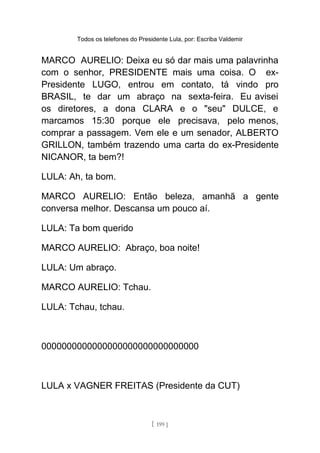 Todos os telefones do Presidente Lula, por: Escriba Valdemir
MARCO AURELIO: Deixa eu só dar mais uma palavrinha
com o senhor, PRESIDENTE mais uma coisa. O ex-
Presidente LUGO, entrou em contato, tá vindo pro
BRASIL, te dar um abraço na sexta-feira. Eu avisei
os diretores, a dona CLARA e o "seu" DULCE, e
marcamos 15:30 porque ele precisava, pelo menos,
comprar a passagem. Vem ele e um senador, ALBERTO
GRILLON, também trazendo uma carta do ex-Presidente
NICANOR, ta bem?!
LULA: Ah, ta bom.
MARCO AURELIO: Então beleza, amanhã a gente
conversa melhor. Descansa um pouco aí.
LULA: Ta bom querido
MARCO AURELIO: Abraço, boa noite!
LULA: Um abraço.
MARCO AURELIO: Tchau.
LULA: Tchau, tchau.
0000000000000000000000000000000
LULA x VAGNER FREITAS (Presidente da CUT)
[ 199 ]
 