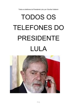 Todos os telefones do Presidente Lula, por: Escriba Valdemir
TODOS OS
TELEFONES DO
PRESIDENTE
LULA
[ 2 ]
 