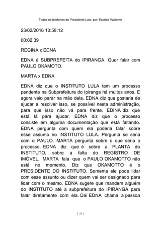 Todos os telefones do Presidente Lula, por: Escriba Valdemir
23/02/2016 10:58:12
00:02:39
REGINA x EDNA
EDNA é SUBPREFEITA do IPIRANGA. Quer falar com
PAULO OKAMOTO.
MARTA x EDNA
EDNA diz que o INSTITUTO LULA tem um processo
pendente na Subprefeitura do Ipiranga há muitos anos. E
agora veio parar na mão dela. EDNA diz que gostaria de
ajudar a resolver isso, se possível nesta administração,
para que isso não vá para frente. EDINA diz que
está lá para ajudar. EDNA diz que o processo
consiste em alguma documentação que está faltando.
EDNA pergunta com quem ela poderia falar sobre
esse assunto no INSTITUTO LULA. Pergunta se seria
com o PAULO. MARTA pergunta sobre o que seria o
processo. EDNA diz que é sobre a PLANTA do
INSTITUTO, sobre a falta do REGISTRO DE
IMÓVEL. MARTA fala que o PAULO OKAMOTTO não
está no momento. Diz que OKAMOTTO é o
PRESIDENTE DO INSTITUTO. Somente ele pode lidar
com esse assunto ou dizer quem vai ser designado para
lidar com o mesmo. EDNA sugere que mandem alguém
do INSTITUTO até a subprefeitura do IPIRANGA para
falar diretamente com ela. Daí EDNA chama a pessoa
[ 20 ]
 
