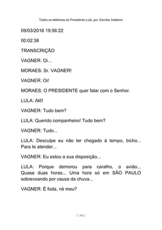 Todos os telefones do Presidente Lula, por: Escriba Valdemir
09/03/2016 19:56:22
00:02:38
TRANSCRIÇÃO
VAGNER: Oi...
MORAES: Sr. VAGNER!
VAGNER: Oi!
MORAES: O PRESIDENTE quer falar com o Senhor.
LULA: Alô!
VAGNER: Tudo bem?
LULA: Querido companheiro! Tudo bem?
VAGNER: Tudo...
LULA: Desculpe eu não ter chegado à tempo, bicho...
Para te atender...
VAGNER: Eu estou a sua disposição...
LULA: Porque demorou para caralho, o avião...
Quase duas horas... Uma hora só em SÃO PAULO
sobrevoando por causa da chuva...
VAGNER: É foda, né meu?
[ 200 ]
 