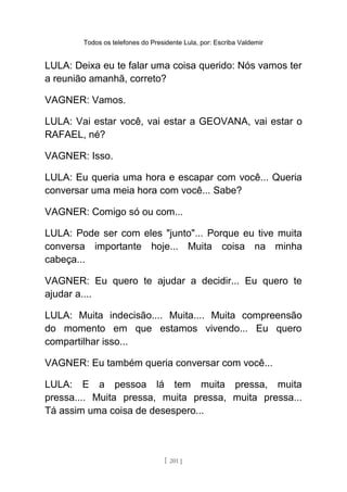 Todos os telefones do Presidente Lula, por: Escriba Valdemir
LULA: Deixa eu te falar uma coisa querido: Nós vamos ter
a reunião amanhã, correto?
VAGNER: Vamos.
LULA: Vai estar você, vai estar a GEOVANA, vai estar o
RAFAEL, né?
VAGNER: Isso.
LULA: Eu queria uma hora e escapar com você... Queria
conversar uma meia hora com você... Sabe?
VAGNER: Comigo só ou com...
LULA: Pode ser com eles "junto"... Porque eu tive muita
conversa importante hoje... Muita coisa na minha
cabeça...
VAGNER: Eu quero te ajudar a decidir... Eu quero te
ajudar a....
LULA: Muita indecisão.... Muita.... Muita compreensão
do momento em que estamos vivendo... Eu quero
compartilhar isso...
VAGNER: Eu também queria conversar com você...
LULA: E a pessoa lá tem muita pressa, muita
pressa.... Muita pressa, muita pressa, muita pressa...
Tá assim uma coisa de desespero...
[ 201 ]
 