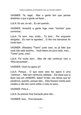 Todos os telefones do Presidente Lula, por: Escriba Valdemir
VAGNER: Tá, legal... Mas a gente tem que pensar
direitinho o que a gente vai fazer...
LULA: Eu sei, eu sei... Eu sei querido...
VAGNER: Amanhã a gente foge meia "horinha" para
conversar...
LULA: Tá bom, meu irmão... Tá bom... Por enquanto
obrigado... Eu nem te agradeci... O Ato nos bancários foi
muito bom...
VAGNER: (Risadas) "Tamo" junto cara, eu já falei que
você não está sozinho... Você lidera um povo todo, meu...
"Tamo" junto, meu!
LULA: Foi muito bom... Mas ele vão continuar com a
"filha-da-putisse"...
VAGNER: Você viu agora ai?
LULA: Porque... O que esse cara fez agora é uma
“cretinice”... Não tem nenhuma validade... Ele disse que ia
fazer isso em JANEIRO. Sabe? Então, nós temos que ter
paciência, querido, porque eles... Eles fizeram merda para
caralho e não tem como enfiar a viola no saco...
VAGNER: Pois é....
LULA: Eu preciso ficar tranquilo para não...
VAGNER: Isso... Fica tranquilo...
[ 202 ]
 
