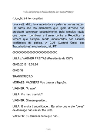 Todos os telefones do Presidente Lula, por: Escriba Valdemir
(Ligação é interrompida)
Lula está aflito, fala repetindo as palavras várias vezes.
Os caras são tão malandros que ligam dizendo que
precisam conversar pessoalmente, pela simples razão
que querem combinar e tramar contra a República, e
temem que estejam sendo monitorados por escutas
telefônicas da polícia. A CUT (Central Única dos
Trabalhadores) é outro braço do PT.
00000000000000000000000000000
LULA x VAGNER FREITAS (Presidente da CUT)
09/03/2016 19:59:24
00:03:32
TRANSCRIÇÃO
MORAES: VAGNER? Vou passar a ligação.
VAGNER: "Araujo".
LULA: Viu meu querido?
VAGNER: Oi meu querido...
LULA: É muita tranquilidade... Eu acho que o ato "deles"
de domingo não vai ser tão forte.
VAGNER: Eu também acho que não...
[ 203 ]
 