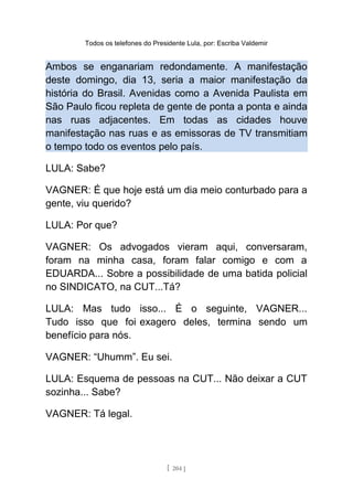 Todos os telefones do Presidente Lula, por: Escriba Valdemir
Ambos se enganariam redondamente. A manifestação
deste domingo, dia 13, seria a maior manifestação da
história do Brasil. Avenidas como a Avenida Paulista em
São Paulo ficou repleta de gente de ponta a ponta e ainda
nas ruas adjacentes. Em todas as cidades houve
manifestação nas ruas e as emissoras de TV transmitiam
o tempo todo os eventos pelo país.
LULA: Sabe?
VAGNER: É que hoje está um dia meio conturbado para a
gente, viu querido?
LULA: Por que?
VAGNER: Os advogados vieram aqui, conversaram,
foram na minha casa, foram falar comigo e com a
EDUARDA... Sobre a possibilidade de uma batida policial
no SINDICATO, na CUT...Tá?
LULA: Mas tudo isso... É o seguinte, VAGNER...
Tudo isso que foi exagero deles, termina sendo um
benefício para nós.
VAGNER: “Uhumm”. Eu sei.
LULA: Esquema de pessoas na CUT... Não deixar a CUT
sozinha... Sabe?
VAGNER: Tá legal.
[ 204 ]
 