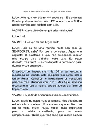 Todos os telefones do Presidente Lula, por: Escriba Valdemir
LULA: Acho que tem que ter um pouco de... É o seguinte:
Se eles puderem acabar com o PT, acabar com a CUT e
acabar comigo, eles acabam com tudo.
VAGNER: Agora eles vão ter que brigar muito, ein?
LULA: Hã?
VAGNER: Eles vão ter que brigar muito...
LULA: Hoje eu fiz uma reunião muito boa com 26
SENADORES, sabe? Foi boa a conversa... Agora é o
seguinte: O problema é que nós precisamos montar
uma equipe para trabalhar esse país. Eu estou
disposto, meu caro! Eu estou disposto a percorrer o país,
dizendo o que eu penso...
O pedido de impeachment da Dilma vai encontrar
resistência no senado, este colegiado tem como líder o
ladrão Renan Calheiros, e infelizmente os senadores
parecem mais alinhados com o PT. Mas fiquei sabendo
recentemente que a maioria dos senadores é a favor do
Impeachment.
VAGNER: A partir de amanhã nós vamos construir isso...
LULA: Sabe? Eu estou muito a vontade, meu querido. Eu
estou muito a vontade... E a conversa que eu tive com
ela foi muito, muito, muito, muito, muito importante
para a minha consciência, para os meus
companheiros... Quero que você saiba que a cada palavra
[ 205 ]
 