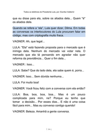 Todos os telefones do Presidente Lula, por: Escriba Valdemir
que eu disse para ela, sobre os aliados dela... Quem "é"
os aliados dela.
Quando se refere a “ela”, Lula quer dizer, Dilma. Em todas
as conversas os interlocutores do Lula procuram falar em
código, mas com criptografia muito fraca.
VAGNER: Ah, que legal...
LULA: "Ela" está fazendo proposta para o mercado que é
inimigo dela. Nenhum do mercado vai votar nela. O
mercado que ela tá pensando em agradar não quer
reforma da previdência... Quer o fim dela...
VAGNER : Isso...
LULA: Sabe? Que do lado dela, ela sabe quem é, porra...
VAGNER: Isso... Sem dúvida nenhuma...
LULA: Foi muito boa!
VAGNER: Você ficou feliz com a conversa com ela então?
LULA: Boa, boa, boa, boa... Mas é um pouco
complicada para mim, ne? Porque eu tenho que
tomar a decisão... Por esses dias... E não é uma coisa
fácil para mim... Mas eu converso contigo querido!
VAGNER: Beleza. Amanhã a gente conversa.
[ 206 ]
 