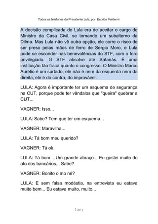Todos os telefones do Presidente Lula, por: Escriba Valdemir
A decisão complicada do Lula era de aceitar o cargo de
Ministro da Casa Civil, se tornando um subalterno da
Dilma. Mas Lula não vê outra opção, ele corre o risco de
ser preso pelas mãos de ferro de Sergio Moro, e Lula
pode se esconder nas benevolências do STF, com o foro
privilegiado. O STF absolve até Satanás. É uma
instituição tão fraca quanto o congresso. O Ministro Marco
Aurélio é um surtado, ele não é nem da esquerda nem da
direita, ele é do contra, do improvável.
LULA: Agora é importante ter um esquema de segurança
na CUT, porque pode ter vândalos que "queira" quebrar a
CUT...
VAGNER: Isso...
LULA: Sabe? Tem que ter um esquema...
VAGNER: Maravilha...
LULA: Tá bom meu querido?
VAGNER: Tá ok.
LULA: Tá bom... Um grande abraço... Eu gostei muito do
ato dos bancários... Sabe?
VAGNER: Bonito o ato né?
LULA: E sem falsa modéstia, na entrevista eu estava
muito bem... Eu estava muito, muito...
[ 207 ]
 
