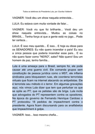 Todos os telefones do Presidente Lula, por: Escriba Valdemir
VAGNER: Você deu um show naquela entrevista...
LULA: Eu estava com muita vontade de falar...
VAGNER: Você viu que foi brilhante... Você deu um
show naquela entrevista... Mudou as coisas no
BRASIL... Tenha força ai que a gente está no jogo... Pode
ter certeza...
LULA: É isso meu querido... É isso... E hoje eu disse para
os SENADORES: Eu não quero incendiar o país! Eu sou
a única pessoa que poderia incendiar esse país... E eu
não quero fazer como "NERO", sabe? Não quero! Sou um
homem de paz, tenho família...
Lula é uma ameaça para o Brasil, sempre foi, ele pode
causar até uma guerra civil. Ele comanda grupos sem
constituição de pessoa jurídica como o MST, ele inflama
sindicatos para bloquearem ruas, ele coordena terroristas
virtuais que ficam na internet atacando os antipetistas. Ele
é terrorista seu método é o terror. Em algumas gravações
aqui, nós vimos Lula dizer que tem que perturbar os que
se opõe ao PT; que os petistas são de briga. Lula incita
que advogados do PT representem contra os opositores.
Na época do governo de Fernando Henrique Cardoso o
PT protocolou 18 pedidos de impeachment contra o
presidente. Agora ficam discursando para os analfabetos
que Impeachment é golpe.
VAGNER: Isso... Isso mesmo chefia...
[ 208 ]
 