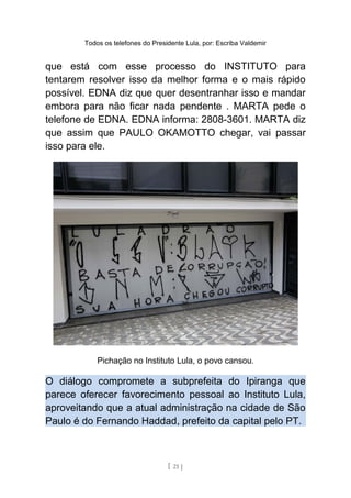 Todos os telefones do Presidente Lula, por: Escriba Valdemir
que está com esse processo do INSTITUTO para
tentarem resolver isso da melhor forma e o mais rápido
possível. EDNA diz que quer desentranhar isso e mandar
embora para não ficar nada pendente . MARTA pede o
telefone de EDNA. EDNA informa: 2808-3601. MARTA diz
que assim que PAULO OKAMOTTO chegar, vai passar
isso para ele.
Pichação no Instituto Lula, o povo cansou.
O diálogo compromete a subprefeita do Ipiranga que
parece oferecer favorecimento pessoal ao Instituto Lula,
aproveitando que a atual administração na cidade de São
Paulo é do Fernando Haddad, prefeito da capital pelo PT.
[ 21 ]
 