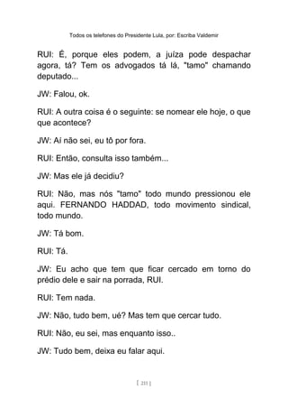 Todos os telefones do Presidente Lula, por: Escriba Valdemir
RUI: É, porque eles podem, a juíza pode despachar
agora, tá? Tem os advogados tá lá, "tamo" chamando
deputado...
JW: Falou, ok.
RUI: A outra coisa é o seguinte: se nomear ele hoje, o que
que acontece?
JW: Aí não sei, eu tô por fora.
RUI: Então, consulta isso também...
JW: Mas ele já decidiu?
RUI: Não, mas nós "tamo" todo mundo pressionou ele
aqui. FERNANDO HADDAD, todo movimento sindical,
todo mundo.
JW: Tá bom.
RUI: Tá.
JW: Eu acho que tem que ficar cercado em torno do
prédio dele e sair na porrada, RUI.
RUI: Tem nada.
JW: Não, tudo bem, ué? Mas tem que cercar tudo.
RUI: Não, eu sei, mas enquanto isso..
JW: Tudo bem, deixa eu falar aqui.
[ 211 ]
 