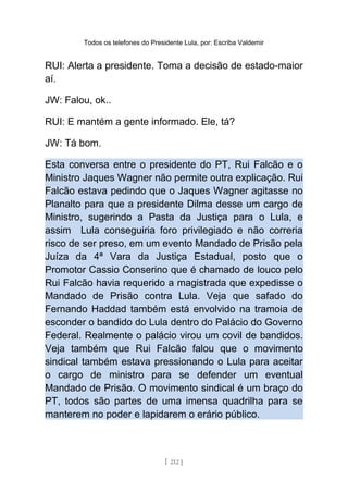 Todos os telefones do Presidente Lula, por: Escriba Valdemir
RUI: Alerta a presidente. Toma a decisão de estado-maior
aí.
JW: Falou, ok..
RUI: E mantém a gente informado. Ele, tá?
JW: Tá bom.
Esta conversa entre o presidente do PT, Rui Falcão e o
Ministro Jaques Wagner não permite outra explicação. Rui
Falcão estava pedindo que o Jaques Wagner agitasse no
Planalto para que a presidente Dilma desse um cargo de
Ministro, sugerindo a Pasta da Justiça para o Lula, e
assim Lula conseguiria foro privilegiado e não correria
risco de ser preso, em um evento Mandado de Prisão pela
Juíza da 4ª Vara da Justiça Estadual, posto que o
Promotor Cassio Conserino que é chamado de louco pelo
Rui Falcão havia requerido a magistrada que expedisse o
Mandado de Prisão contra Lula. Veja que safado do
Fernando Haddad também está envolvido na tramoia de
esconder o bandido do Lula dentro do Palácio do Governo
Federal. Realmente o palácio virou um covil de bandidos.
Veja também que Rui Falcão falou que o movimento
sindical também estava pressionando o Lula para aceitar
o cargo de ministro para se defender um eventual
Mandado de Prisão. O movimento sindical é um braço do
PT, todos são partes de uma imensa quadrilha para se
manterem no poder e lapidarem o erário público.
[ 212 ]
 