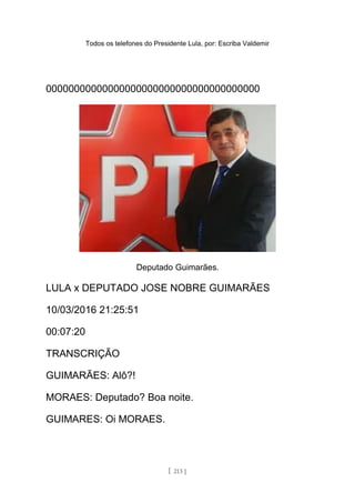 Todos os telefones do Presidente Lula, por: Escriba Valdemir
00000000000000000000000000000000000000
Deputado Guimarães.
LULA x DEPUTADO JOSE NOBRE GUIMARÃES
10/03/2016 21:25:51
00:07:20
TRANSCRIÇÃO
GUIMARÃES: Alô?!
MORAES: Deputado? Boa noite.
GUIMARES: Oi MORAES.
[ 213 ]
 