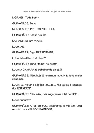 Todos os telefones do Presidente Lula, por: Escriba Valdemir
MORAES: Tudo bem?
GUIMARÃES: Tudo.
MORAES: É o PRESIDENTE LULA.
GUIMARÃES: Passe pra ele.
MORAES: Só um minuto.
LULA: Alô
GUIMARÃES: Diga PRESDIENTE.
LULA: Meu líder, tudo bem?!
GUIMARÃES: Tudo, “tamo” na guerra.
LULA: A CAMARA tá trabalhando ainda?!
GUIMARÃES: Não, hoje já terminou tudo. Não teve muita
coisa não.
LULA: Vai voltar o negócio da...da... não voltou o negócio
dos ESTADOS?!
GUIMARÃES: Não, não , nós seguramos o tal do PDC.
LULA: "uhumm"
GUIMARÃES: O tal do PDC seguramos e vai tem uma
reunião com NELSON BARBOSA,
[ 214 ]
 