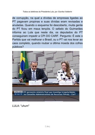 Todos os telefones do Presidente Lula, por: Escriba Valdemir
de corrupção, na qual a dívidas de empresas ligadas ao
PT pagavam propinas e suas dívidas eram revisadas e
anuladas. Quando o esquema foi descoberto, muita gente
do PT ficou em maus lençóis. O safado do Guimarães
informa ao Lula que neste dia, os deputados do PT
conseguiram impedir a CPI DO CARF. Pergunto: É este o
Partido que vai melhorar o Brasil, ou o PT vai nos levar ao
caos completo, quando roubar a última moeda dos cofres
públicos?
LULA: "uhum"
[ 216 ]
 