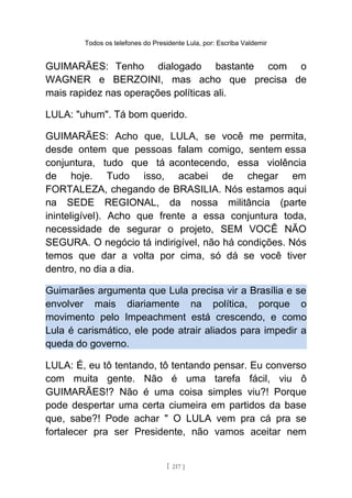 Todos os telefones do Presidente Lula, por: Escriba Valdemir
GUIMARÃES: Tenho dialogado bastante com o
WAGNER e BERZOINI, mas acho que precisa de
mais rapidez nas operações políticas ali.
LULA: "uhum". Tá bom querido.
GUIMARÃES: Acho que, LULA, se você me permita,
desde ontem que pessoas falam comigo, sentem essa
conjuntura, tudo que tá acontecendo, essa violência
de hoje. Tudo isso, acabei de chegar em
FORTALEZA, chegando de BRASILIA. Nós estamos aqui
na SEDE REGIONAL, da nossa militância (parte
ininteligível). Acho que frente a essa conjuntura toda,
necessidade de segurar o projeto, SEM VOCÊ NÃO
SEGURA. O negócio tá indirigível, não há condições. Nós
temos que dar a volta por cima, só dá se você tiver
dentro, no dia a dia.
Guimarães argumenta que Lula precisa vir a Brasília e se
envolver mais diariamente na política, porque o
movimento pelo Impeachment está crescendo, e como
Lula é carismático, ele pode atrair aliados para impedir a
queda do governo.
LULA: É, eu tô tentando, tô tentando pensar. Eu converso
com muita gente. Não é uma tarefa fácil, viu ô
GUIMARÃES!? Não é uma coisa simples viu?! Porque
pode despertar uma certa ciumeira em partidos da base
que, sabe?! Pode achar " O LULA vem pra cá pra se
fortalecer pra ser Presidente, não vamos aceitar nem
[ 217 ]
 