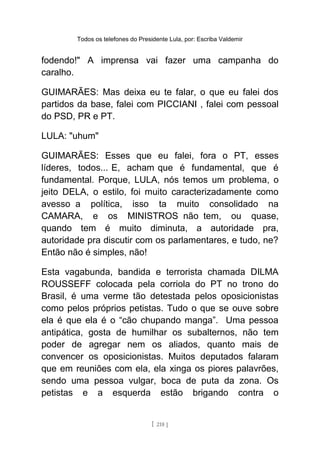 Todos os telefones do Presidente Lula, por: Escriba Valdemir
fodendo!" A imprensa vai fazer uma campanha do
caralho.
GUIMARÃES: Mas deixa eu te falar, o que eu falei dos
partidos da base, falei com PICCIANI , falei com pessoal
do PSD, PR e PT.
LULA: "uhum"
GUIMARÃES: Esses que eu falei, fora o PT, esses
líderes, todos... E, acham que é fundamental, que é
fundamental. Porque, LULA, nós temos um problema, o
jeito DELA, o estilo, foi muito caracterizadamente como
avesso a política, isso ta muito consolidado na
CAMARA, e os MINISTROS não tem, ou quase,
quando tem é muito diminuta, a autoridade pra,
autoridade pra discutir com os parlamentares, e tudo, ne?
Então não é simples, não!
Esta vagabunda, bandida e terrorista chamada DILMA
ROUSSEFF colocada pela corriola do PT no trono do
Brasil, é uma verme tão detestada pelos oposicionistas
como pelos próprios petistas. Tudo o que se ouve sobre
ela é que ela é o “cão chupando manga”. Uma pessoa
antipática, gosta de humilhar os subalternos, não tem
poder de agregar nem os aliados, quanto mais de
convencer os oposicionistas. Muitos deputados falaram
que em reuniões com ela, ela xinga os piores palavrões,
sendo uma pessoa vulgar, boca de puta da zona. Os
petistas e a esquerda estão brigando contra o
[ 218 ]
 