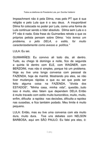 Todos os telefones do Presidente Lula, por: Escriba Valdemir
Impeachment não é pela Dilma, mas pelo PT que é sua
religião e pelo Lula que é o seu deus. A insuportável
Dilma foi colocada no poder por Lula, como uma forma de
Lula continuar sendo o líder absoluto. Dilma sem Lula e o
PT não é nada. Esta frase do Guimarães retrata o que os
próprios petista pensam sobre Dilma: “nós temos um
problema, o jeito DELA, o estilo, foi muito
caracterizadamente como avesso a política.”
LULA: Eu sei.
GUIMARÃES: Eu convivo ali todo dia, ali dentro.
Tudo, eu chego lá domingo a noite, fico de segunda
a quinta lá dentro com ELE, com WAGNER, com
BERZOINI, mas não é simples, porque há um problema.
Hoje eu tive uma longa conversa com pessoal da
FAZENDA, hoje de manhã. Mostrando pra eles, se não
tiver mudanças rápidas e que eu sei que pode ser
feito alguma coisa na FAZENDA, "dívida dos
ESTADOS", "Minha casa, minha vida", questão...tudo
isso é muito, eles falam que dependem DELA. Então
é muito travado com estilo muito burocrático, muito, muito,
enfim, dificulta a rapidez nas decisões, dificulta a rapidez
nas ousadias, e fica também podado. Meu limite é muito
pequeno.
LULA: Então, mas eu tive uma conversa com ela muito
dura, muito dura. Tive uns debates com NELSON
BARBOSA, aqui em SÃO PAULO. Eu falei pra eles, ó:
[ 219 ]
 
