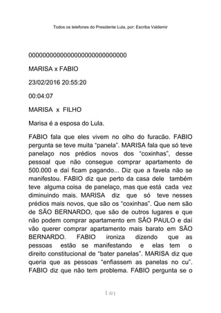 Todos os telefones do Presidente Lula, por: Escriba Valdemir
0000000000000000000000000000
MARISA x FABIO
23/02/2016 20:55:20
00:04:07
MARISA x FILHO
Marisa é a esposa do Lula.
FABIO fala que eles vivem no olho do furacão. FABIO
pergunta se teve muita “panela”. MARISA fala que só teve
panelaço nos prédios novos dos “coxinhas”, desse
pessoal que não consegue comprar apartamento de
500.000 e daí ficam pagando... Diz que a favela não se
manifestou. FABIO diz que perto da casa dele também
teve alguma coisa de panelaço, mas que está cada vez
diminuindo mais. MARISA diz que só teve nesses
prédios mais novos, que são os “coxinhas”. Que nem são
de SÃO BERNARDO, que são de outros lugares e que
não podem comprar apartamento em SÃO PAULO e daí
vão querer comprar apartamento mais barato em SÃO
BERNARDO. FABIO ironiza dizendo que as
pessoas estão se manifestando e elas tem o
direito constitucional de “bater panelas”. MARISA diz que
queria que as pessoas “enfiassem as panelas no cu”.
FABIO diz que não tem problema. FABIO pergunta se o
[ 22 ]
 