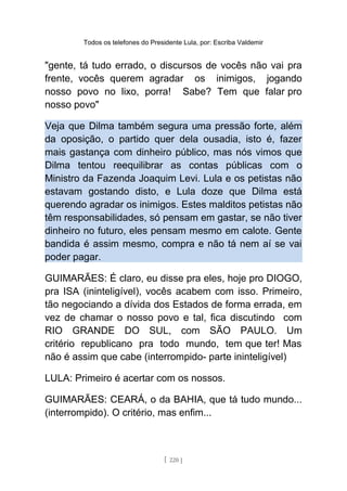 Todos os telefones do Presidente Lula, por: Escriba Valdemir
"gente, tá tudo errado, o discursos de vocês não vai pra
frente, vocês querem agradar os inimigos, jogando
nosso povo no lixo, porra! Sabe? Tem que falar pro
nosso povo"
Veja que Dilma também segura uma pressão forte, além
da oposição, o partido quer dela ousadia, isto é, fazer
mais gastança com dinheiro público, mas nós vimos que
Dilma tentou reequilibrar as contas públicas com o
Ministro da Fazenda Joaquim Levi. Lula e os petistas não
estavam gostando disto, e Lula doze que Dilma está
querendo agradar os inimigos. Estes malditos petistas não
têm responsabilidades, só pensam em gastar, se não tiver
dinheiro no futuro, eles pensam mesmo em calote. Gente
bandida é assim mesmo, compra e não tá nem aí se vai
poder pagar.
GUIMARÃES: É claro, eu disse pra eles, hoje pro DIOGO,
pra ISA (ininteligível), vocês acabem com isso. Primeiro,
tão negociando a dívida dos Estados de forma errada, em
vez de chamar o nosso povo e tal, fica discutindo com
RIO GRANDE DO SUL, com SÃO PAULO. Um
critério republicano pra todo mundo, tem que ter! Mas
não é assim que cabe (interrompido- parte ininteligível)
LULA: Primeiro é acertar com os nossos.
GUIMARÃES: CEARÁ, o da BAHIA, que tá tudo mundo...
(interrompido). O critério, mas enfim...
[ 220 ]
 