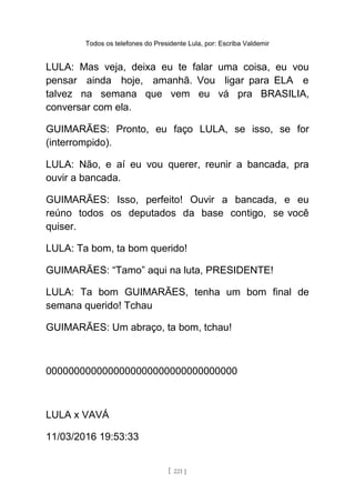 Todos os telefones do Presidente Lula, por: Escriba Valdemir
LULA: Mas veja, deixa eu te falar uma coisa, eu vou
pensar ainda hoje, amanhã. Vou ligar para ELA e
talvez na semana que vem eu vá pra BRASILIA,
conversar com ela.
GUIMARÃES: Pronto, eu faço LULA, se isso, se for
(interrompido).
LULA: Não, e aí eu vou querer, reunir a bancada, pra
ouvir a bancada.
GUIMARÃES: Isso, perfeito! Ouvir a bancada, e eu
reúno todos os deputados da base contigo, se você
quiser.
LULA: Ta bom, ta bom querido!
GUIMARÃES: “Tamo” aqui na luta, PRESIDENTE!
LULA: Ta bom GUIMARÃES, tenha um bom final de
semana querido! Tchau
GUIMARÃES: Um abraço, ta bom, tchau!
0000000000000000000000000000000000
LULA x VAVÁ
11/03/2016 19:53:33
[ 221 ]
 