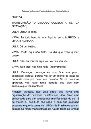 Todos os telefones do Presidente Lula, por: Escriba Valdemir
00:03:54
TRANSCRIÇÃO (O DIÁLOGO COMEÇA A 1:57 DA
GRAVAÇÃO)
LULA: LUIZA tá bem?
VAVÁ: Tá tudo bem, tá joia. Aqui ta eu, o MARCIO, a
LIVIA, a ADRIANA.
LULA: Dê um beijão.
VAVÁ: Visita aqui não falta. No dia que você quiser,
passe!
LULA: Não, eu vou ver aqui, vou ver, eu vou ver.
VAVÁ: Não faça, não faça nada! (interrompido)
LULA: Domingo, domingo eu vou ficar um pouco
escondido, porque, porque vai ter um monte de peão na
porta de casa pra bater nos coxinha. Se os coxinhas
aparecer, vão levar tanta porrada que eles nem
sabem o que vai acontecer.
Prestem atenção, que Lula sabia que havia uma
organização de bandidos petistas que iriam fazer uma
emboscada para dar porrada nos manifestantes do dia 13
de março. O que Lula não sabia e nem sua quadrilha
esperava é que dezenas de milhões de brasileiros sairiam
as ruas na maior manifestação de rua de todos os tempos
[ 222 ]
 