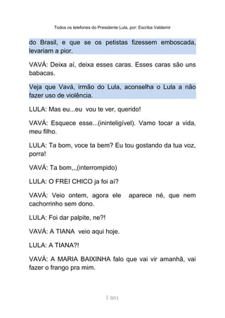 Todos os telefones do Presidente Lula, por: Escriba Valdemir
do Brasil, e que se os petistas fizessem emboscada,
levariam a pior.
VAVÁ: Deixa aí, deixa esses caras. Esses caras são uns
babacas.
Veja que Vavá, irmão do Lula, aconselha o Lula a não
fazer uso de violência.
LULA: Mas eu...eu vou te ver, querido!
VAVÁ: Esquece esse...(ininteligível). Vamo tocar a vida,
meu filho.
LULA: Ta bom, voce ta bem? Eu tou gostando da tua voz,
porra!
VAVÁ: Ta bom,,,(interrompido)
LULA: O FREI CHICO ja foi aí?
VAVÁ: Veio ontem, agora ele aparece né, que nem
cachorrinho sem dono.
LULA: Foi dar palpite, ne?!
VAVÁ: A TIANA veio aqui hoje.
LULA: A TIANA?!
VAVÁ: A MARIA BAIXINHA falo que vai vir amanhã, vai
fazer o frango pra mim.
[ 223 ]
 