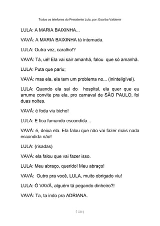Todos os telefones do Presidente Lula, por: Escriba Valdemir
LULA: A MARIA BAIXINHA...
VAVÁ: A MARIA BAIXINHA tá internada.
LULA: Outra vez, caralho!?
VAVÁ: Tá, ué! Ela vai sair amanhã, falou que só amanhã.
LULA: Puta que pariu;
VAVÁ: mas ela, ela tem um problema no... (ininteligível).
LULA: Quando ela sai do hospital, ela quer que eu
arrume convite pra ela, pro carnaval de SÃO PAULO, foi
duas noites.
VAVÁ: é foda viu bicho!
LULA: E fica fumando escondida...
VAVÁ: é, deixa ela. Ela falou que não vai fazer mais nada
escondida não!
LULA: (risadas)
VAVÁ: ela falou que vai fazer isso.
LULA: Meu abraço, querido! Meu abraço!
VAVÁ: Outro pra você, LULA, muito obrigado viu!
LULA: Ó VAVÁ, alguém tá pegando dinheiro?!
VAVÁ: Ta, ta indo pra ADRIANA.
[ 224 ]
 