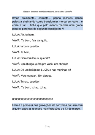 Todos os telefones do Presidente Lula, por: Escriba Valdemir
Irmão presidente.. corrupto... ganha milhões dando
palestra ensinando como transformar merda em ouro... e
coisa e tal... tinha que pelo menos mandar uma grana
para os parentes de segundo escalão né?!
LULA: Ah, ta bom.
VAVÁ: Ta bom, fica tranquilo.
LULA: ta bom querido .
VAVÁ: ta bom,
LULA: Fica com Deus, querido!
VAVÁ: um abraço, outro pra você, um abarco!
LULA: Dê um beijão na LUIZA e nas meninas aí!
VAVÁ: Vou mandar. Um abraço.
LULA: Tchau, querido!
VAVÁ: Ta bom, tchau, tchau;
000000000000000000000000000
Esta é a primeira das gravações de conversa do Lula com
alguém após as grandes manifestações de 13 de março.
[ 225 ]
 